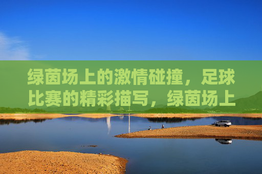 绿茵场上的激情碰撞，足球比赛的精彩描写，绿茵场上的激情碰撞，足球比赛的精彩描写
