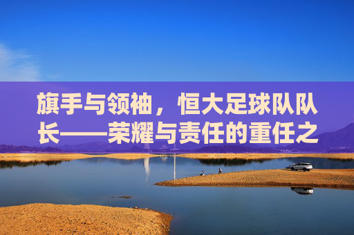 旗手与领袖，恒大足球队队长——荣耀与责任的重任之肩，旗手与领袖，恒大足球队队长——荣耀与责任的重任之肩