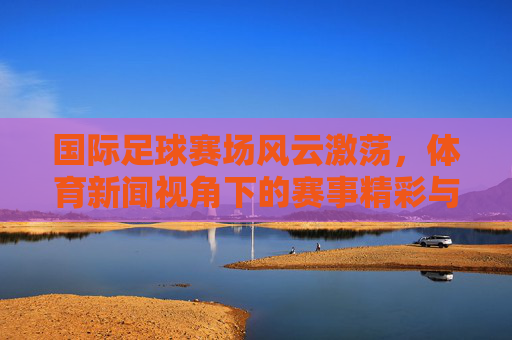 国际足球赛场风云激荡，体育新闻视角下的赛事精彩与深度剖析，国际足球赛场风云激荡，体育新闻视角下的赛事精彩与深度剖析