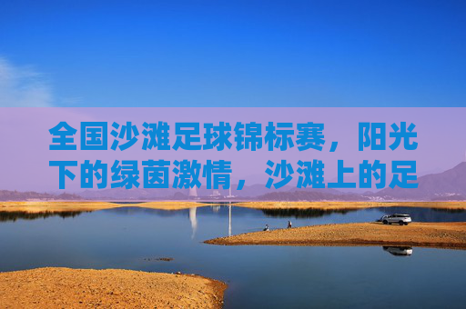 全国沙滩足球锦标赛,阳光下的绿茵激情,沙滩上的足球梦想,全国沙滩足球锦标赛,阳光下的绿茵激情,沙滩上的足球梦想