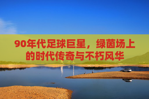 90年代足球巨星，绿茵场上的时代传奇与不朽风华