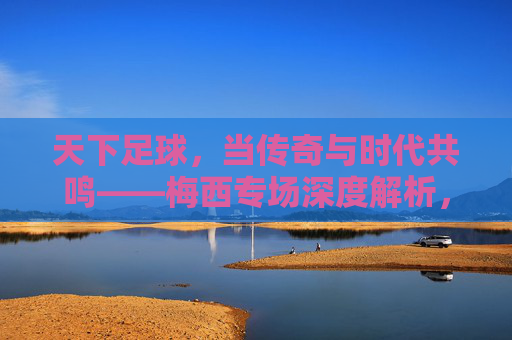 天下足球，当传奇与时代共鸣——梅西专场深度解析，天下足球，当传奇与时代共鸣——梅西专场深度解析