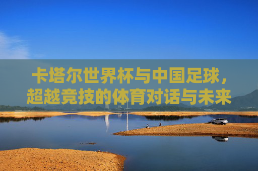 卡塔尔世界杯与中国足球，超越竞技的体育对话与未来展望