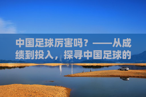 中国足球厉害吗?——从成绩到投入,探寻中国足球的困境与希望,中国足球厉害吗?——从成绩到投入,探寻中国足球的困境与希望