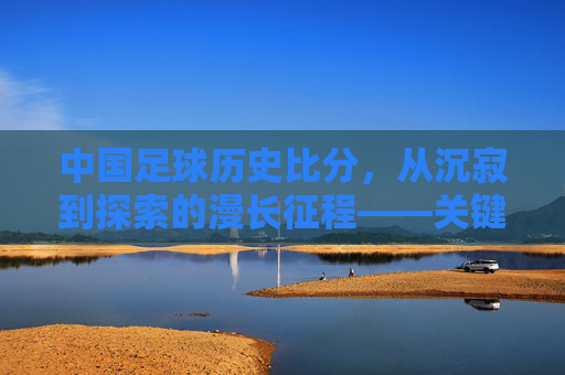 中国足球历史比分,从沉寂到探索的漫长征程——关键赛事与时代印记,中国足球历史比分,从沉寂到探索的漫长征程——关键赛事与时代印记