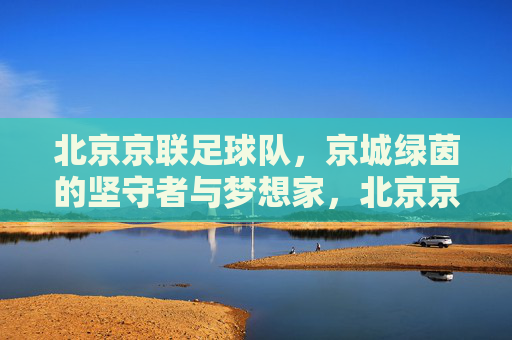 北京京联足球队，京城绿茵的坚守者与梦想家，北京京联足球队，京城绿茵的坚守者与梦想家