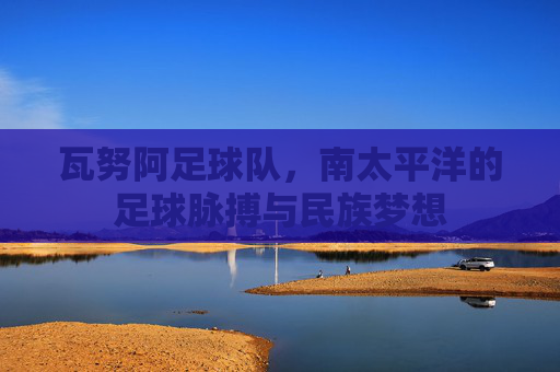 瓦努阿足球队，南太平洋的足球脉搏与民族梦想
