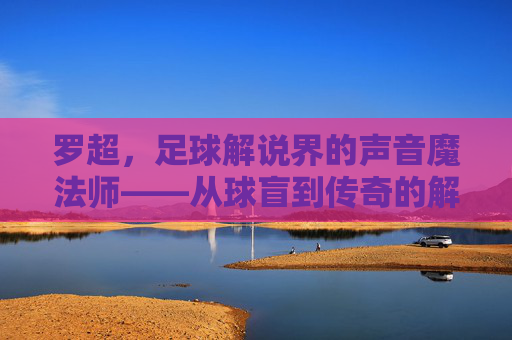 罗超，足球解说界的声音魔法师——从球盲到传奇的解说之旅，罗超，足球解说界的声音魔法师——从球盲到传奇的解说之旅