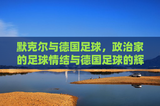 默克尔与德国足球,政治家的足球情结与德国足球的辉煌传承,默克尔与德国足球,政治家的足球情结与辉煌传承