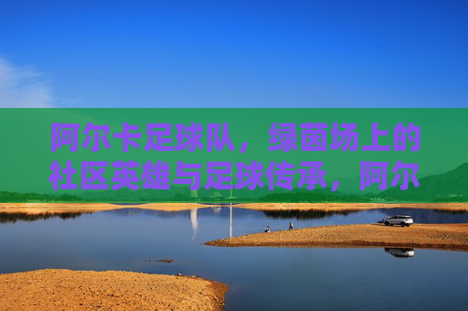 阿尔卡足球队,绿茵场上的社区英雄与足球传承,阿尔卡足球队,绿茵场上的社区英雄与足球传承