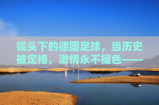 镜头下的德国足球,当历史被定格,激情永不褪色——纪录片中的足球精神回响