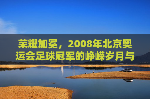 荣耀加冕,2008年北京奥运会足球冠军的峥嵘岁月与不朽传奇