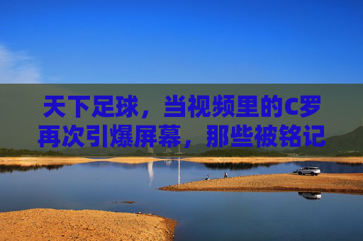 天下足球,当视频里的C罗再次引爆屏幕,那些被铭记的瞬间与足球灵魂