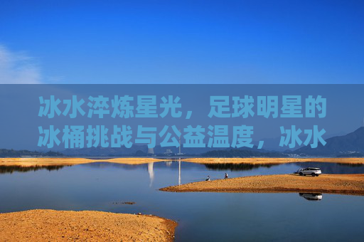 冰水淬炼星光，足球明星的冰桶挑战与公益温度，冰水淬炼星光，足球明星的冰桶挑战与公益温度