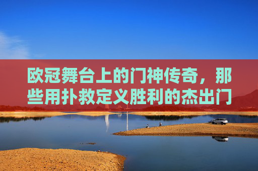 欧冠舞台上的门神传奇，那些用扑救定义胜利的杰出门将