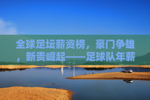 全球足坛薪资榜，豪门争雄，新贵崛起——足球队年薪排名深度解析