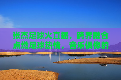 张杰足球火直播，跨界融合点燃足球热情，音乐偶像的足球奇妙体验