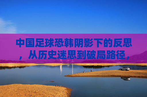 中国足球恐韩阴影下的反思，从历史迷思到破局路径，中国足球恐韩阴影下的反思，从历史迷思到破局路径