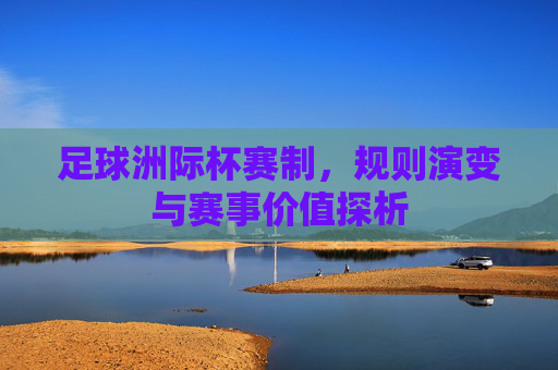足球洲际杯赛制，规则演变与赛事价值探析