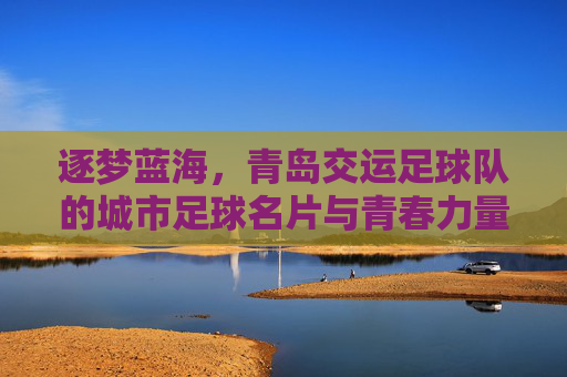 逐梦蓝海,青岛交运足球队的城市足球名片与青春力量