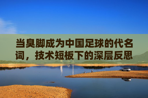 当臭脚成为中国足球的代名词,技术短板下的深层反思