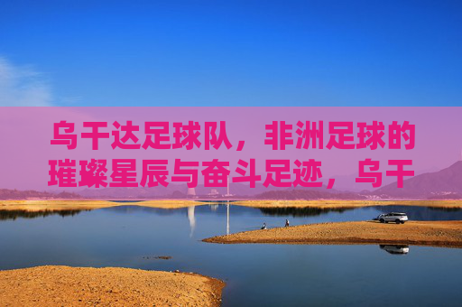 乌干达足球队,非洲足球的璀璨星辰与奋斗足迹,乌干达足球队,非洲足球的璀璨星辰与奋斗足迹