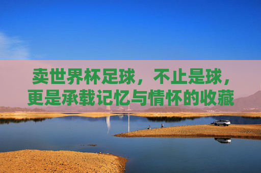 卖世界杯足球，不止是球，更是承载记忆与情怀的收藏品，世界杯足球，承载记忆与情怀的收藏品
