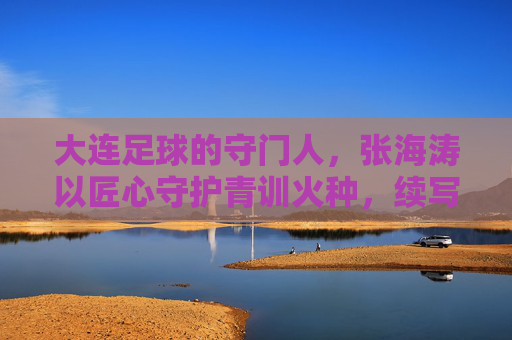 大连足球的守门人,张海涛以匠心守护青训火种,续写辽足新篇章,大连足球的守门人,张海涛以匠心守护青训火种,续写辽足新篇章