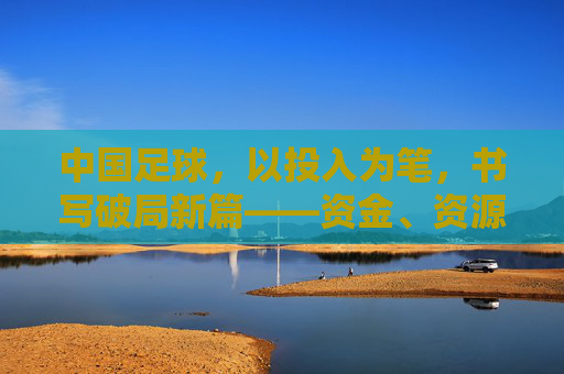 中国足球，以投入为笔，书写破局新篇——资金、资源、人才的三重赋能路径