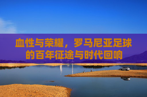 血性与荣耀，罗马尼亚足球的百年征途与时代回响