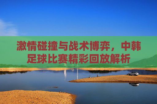 激情碰撞与战术博弈，中韩足球比赛精彩回放解析