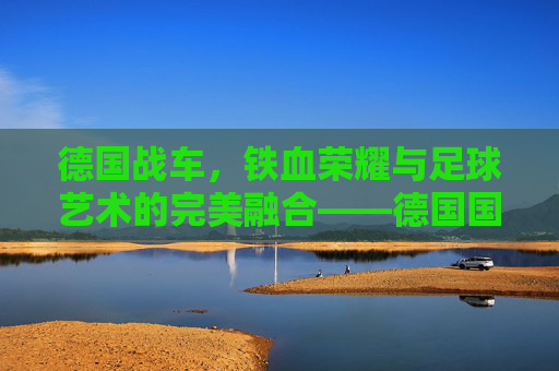 德国战车,铁血荣耀与足球艺术的完美融合——德国国家足球队的历史与风采,德国战车,铁血荣耀与足球艺术的完美融合——德国国家足球队的历史与风采