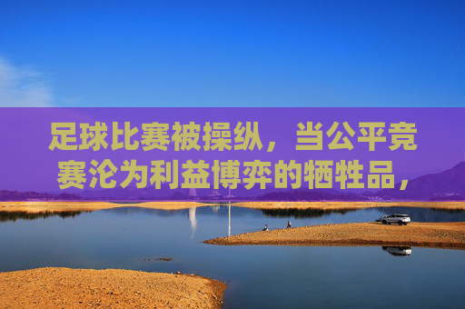 足球比赛被操纵，当公平竞赛沦为利益博弈的牺牲品，足球比赛被操纵，当公平竞赛沦为利益博弈的牺牲品