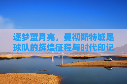 逐梦蓝月亮，曼彻斯特城足球队的辉煌征程与时代印记