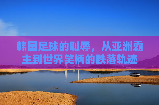 韩国足球的耻辱，从亚洲霸主到世界笑柄的跌落轨迹