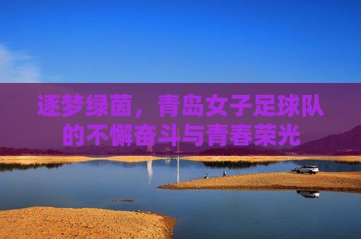 逐梦绿茵,青岛女子足球队的不懈奋斗与青春荣光