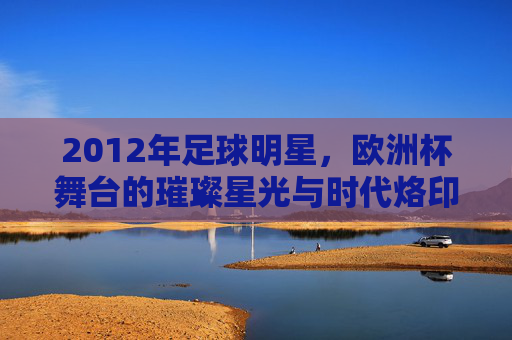 2012年足球明星，欧洲杯舞台的璀璨星光与时代烙印，2012年足球明星，欧洲杯舞台的璀璨星光与时代印记