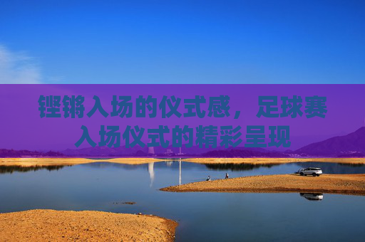 铿锵入场的仪式感,足球赛入场仪式的精彩呈现