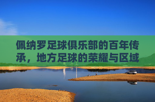 佩纳罗足球俱乐部的百年传承，地方足球的荣耀与区域影响力