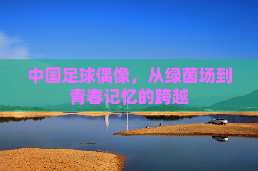 中国足球偶像,从绿茵场到青春记忆的跨越