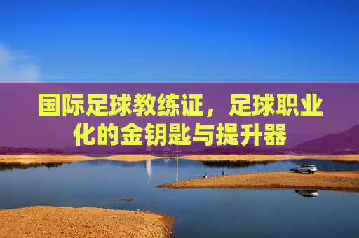 国际足球教练证,足球职业化的金钥匙与提升器