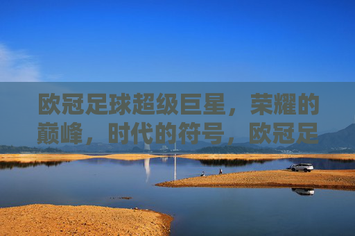 欧冠足球超级巨星，荣耀的巅峰，时代的符号，欧冠足球超级巨星，荣耀的巅峰，时代的符号