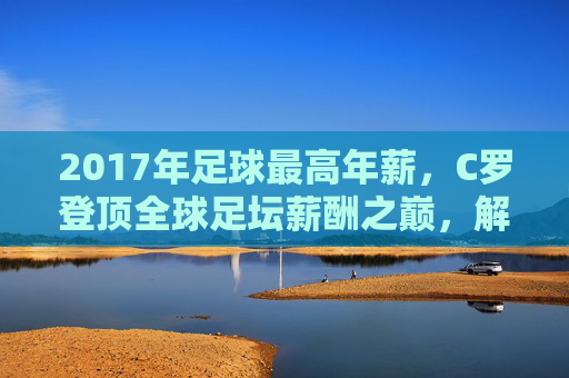 2017年足球最高年薪,C罗登顶全球足坛薪酬之巅,解析顶级球员的薪资神话,2017年足球最高年薪,C罗登顶全球足坛薪酬之巅,解析顶级球员的薪资神话