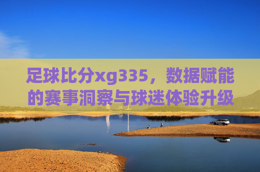 足球比分xg335,数据赋能的赛事洞察与球迷体验升级,足球比分xg335,数据赋能赛事洞察,升级球迷观赛体验