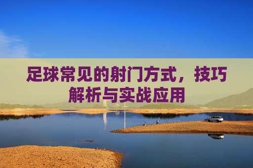足球常见的射门方式，技巧解析与实战应用