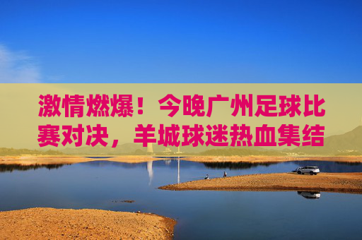 激情燃爆！今晚广州足球比赛对决，羊城球迷热血集结