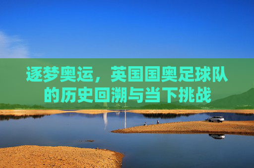 逐梦奥运,英国国奥足球队的历史回溯与当下挑战