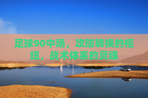 足球90中场，攻防转换的枢纽，战术体系的灵魂