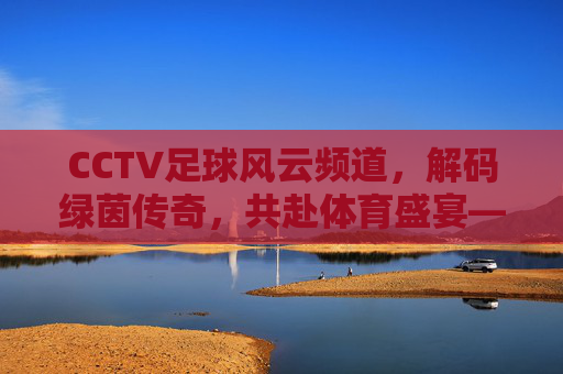 CCTV足球风云频道,解码绿茵传奇,共赴体育盛宴——中国足球文化的重要窗口