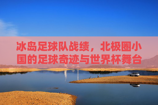 冰岛足球队战绩,北极圈小国的足球奇迹与世界杯舞台的闪耀